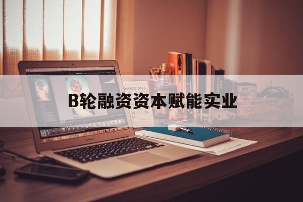 潮州市B轮融资资本赋能实业(b轮融资公司值得工作吗)