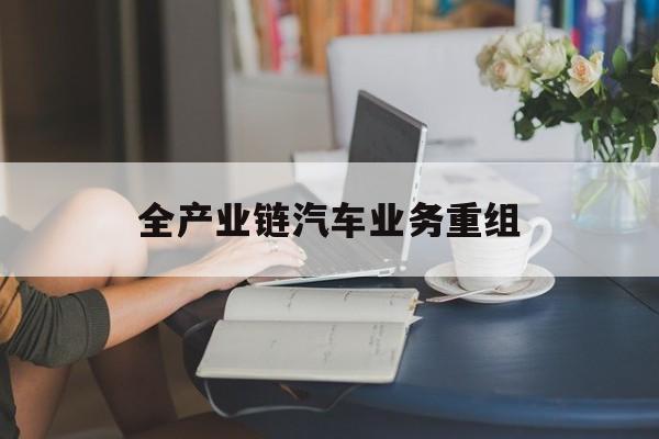 潮州市全产业链汽车业务重组(全产业链汽车业务重组的意义)